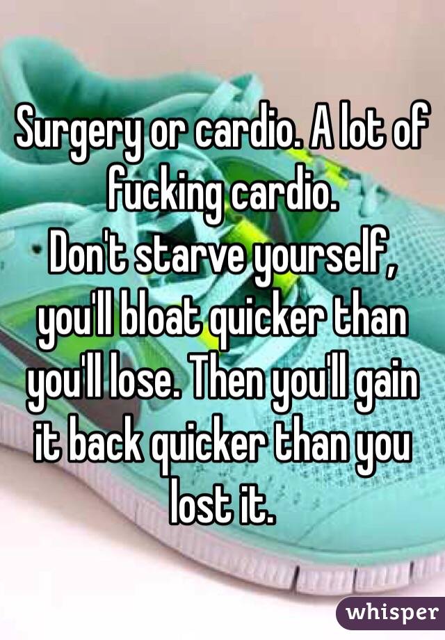 Surgery or cardio. A lot of fucking cardio. 
Don't starve yourself, you'll bloat quicker than you'll lose. Then you'll gain it back quicker than you lost it.