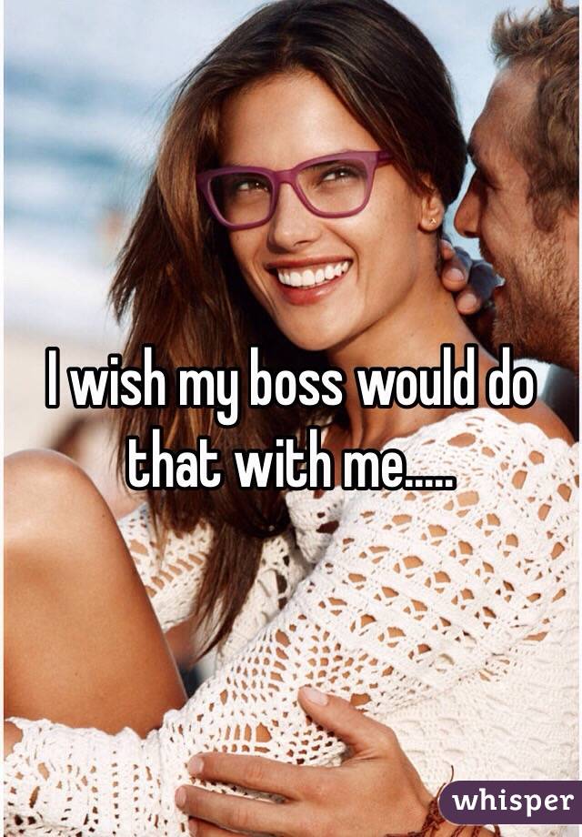 I wish my boss would do that with me.....