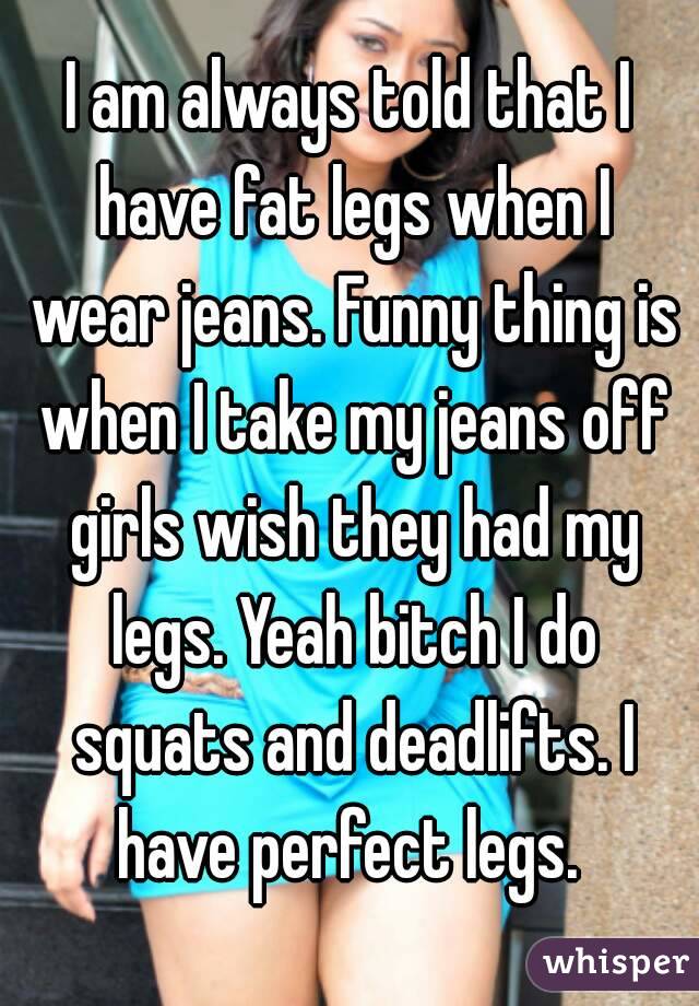 I am always told that I have fat legs when I wear jeans. Funny thing is when I take my jeans off girls wish they had my legs. Yeah bitch I do squats and deadlifts. I have perfect legs. 