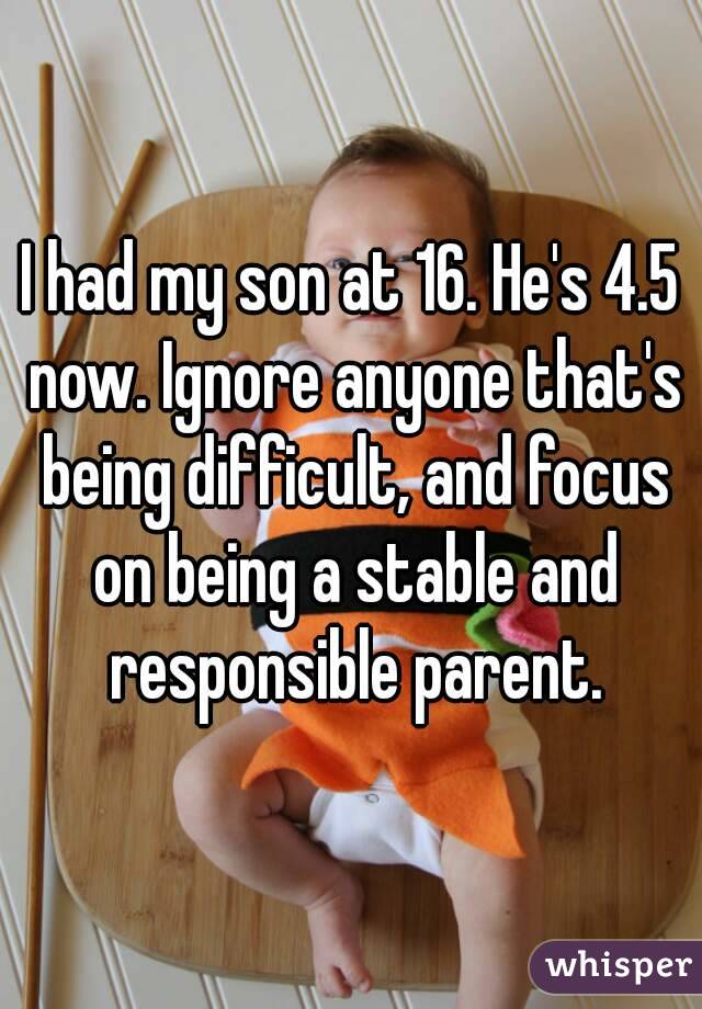 I had my son at 16. He's 4.5 now. Ignore anyone that's being difficult, and focus on being a stable and responsible parent.