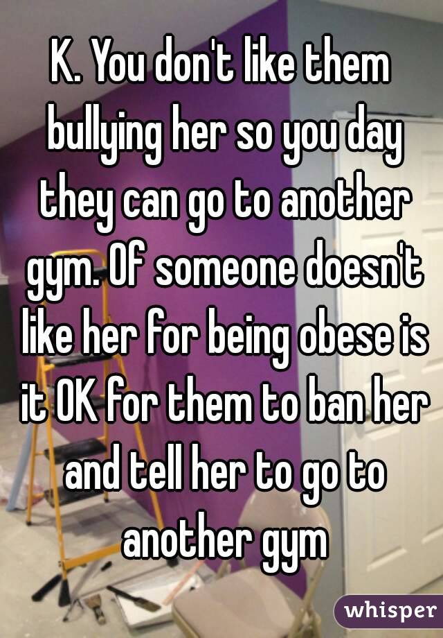 K. You don't like them bullying her so you day they can go to another gym. Of someone doesn't like her for being obese is it OK for them to ban her and tell her to go to another gym