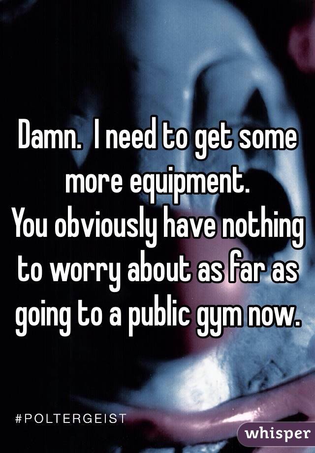 Damn.  I need to get some more equipment.
You obviously have nothing to worry about as far as going to a public gym now.