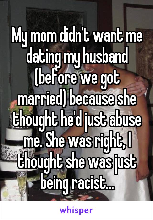 My mom didn't want me dating my husband (before we got married) because she thought he'd just abuse me. She was right, I thought she was just being racist...