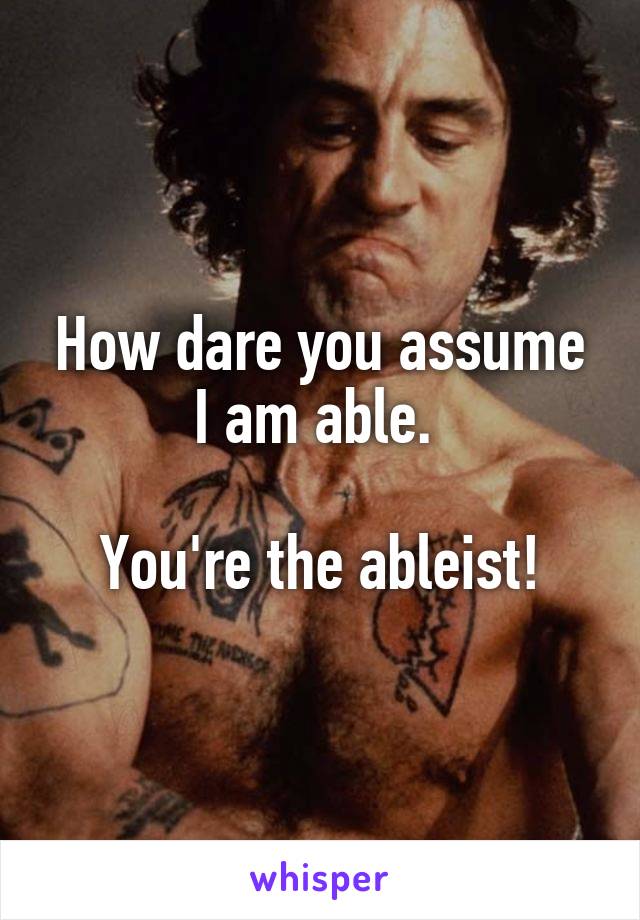 How dare you assume I am able. 

You're the ableist!