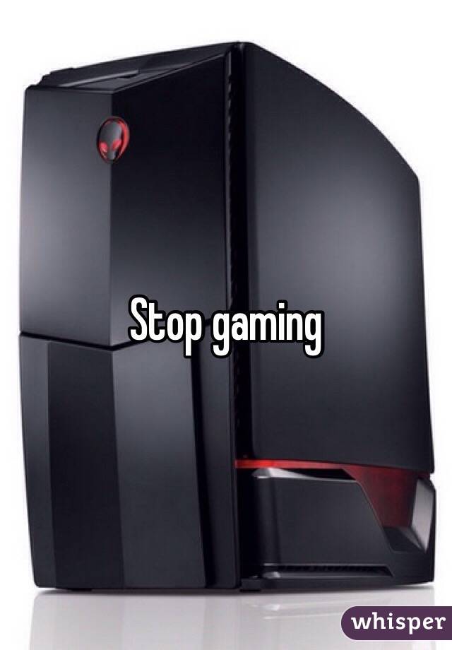Stop gaming 