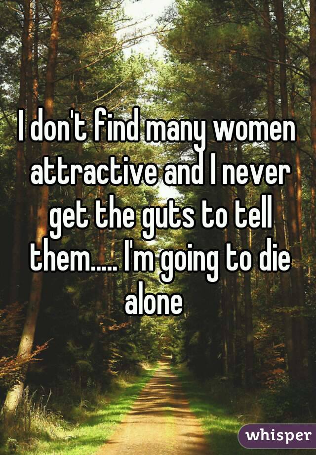 I don't find many women attractive and I never get the guts to tell them..... I'm going to die alone  