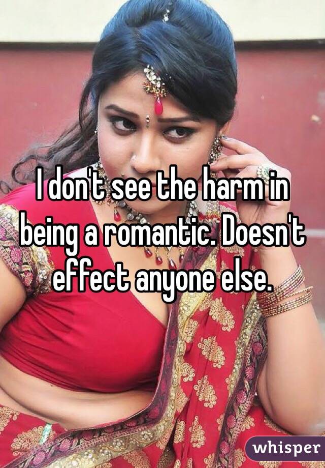 I don't see the harm in being a romantic. Doesn't effect anyone else. 