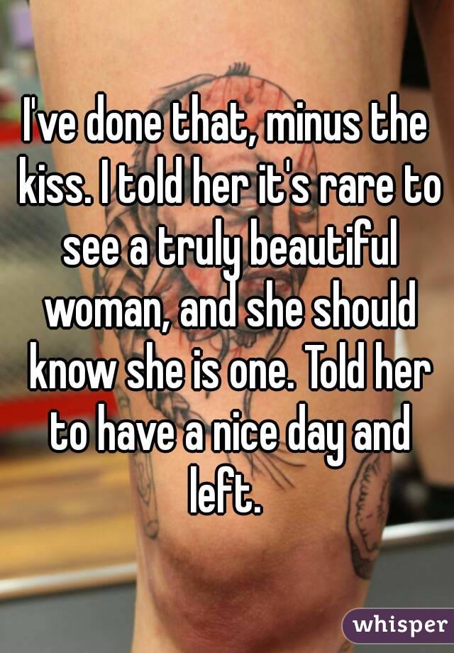 I've done that, minus the kiss. I told her it's rare to see a truly beautiful woman, and she should know she is one. Told her to have a nice day and left. 