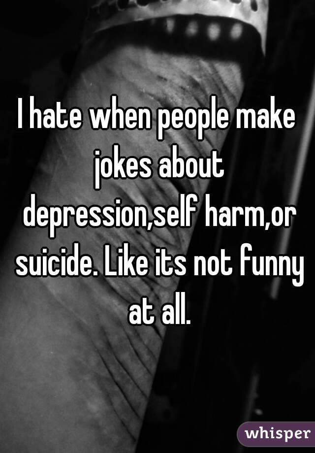 I hate when people make jokes about depression,self harm,or suicide. Like its not funny at all.
