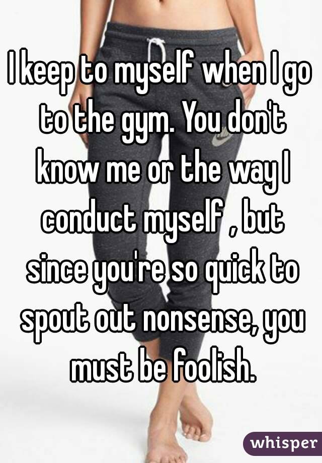 I keep to myself when I go to the gym. You don't know me or the way I conduct myself , but since you're so quick to spout out nonsense, you must be foolish.