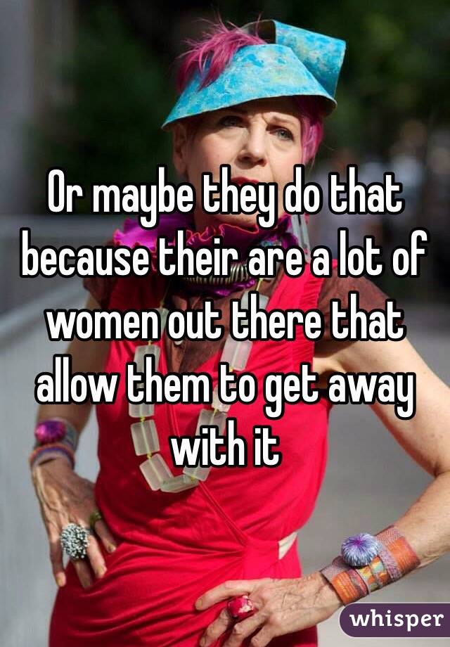 Or maybe they do that because their are a lot of women out there that allow them to get away with it