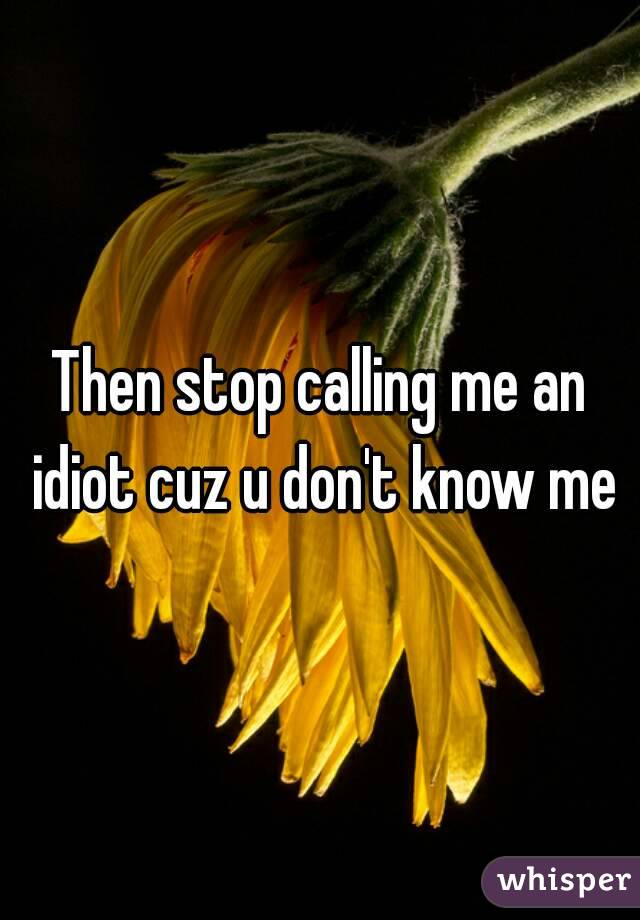 Then stop calling me an idiot cuz u don't know me