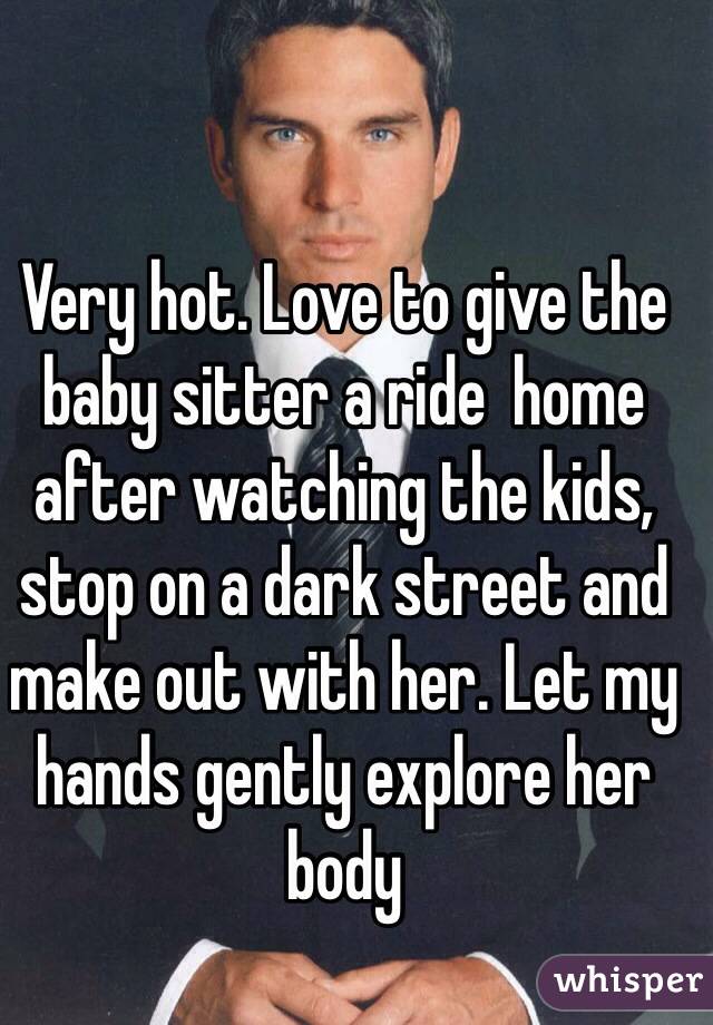 Very hot. Love to give the baby sitter a ride  home after watching the kids, stop on a dark street and make out with her. Let my hands gently explore her body