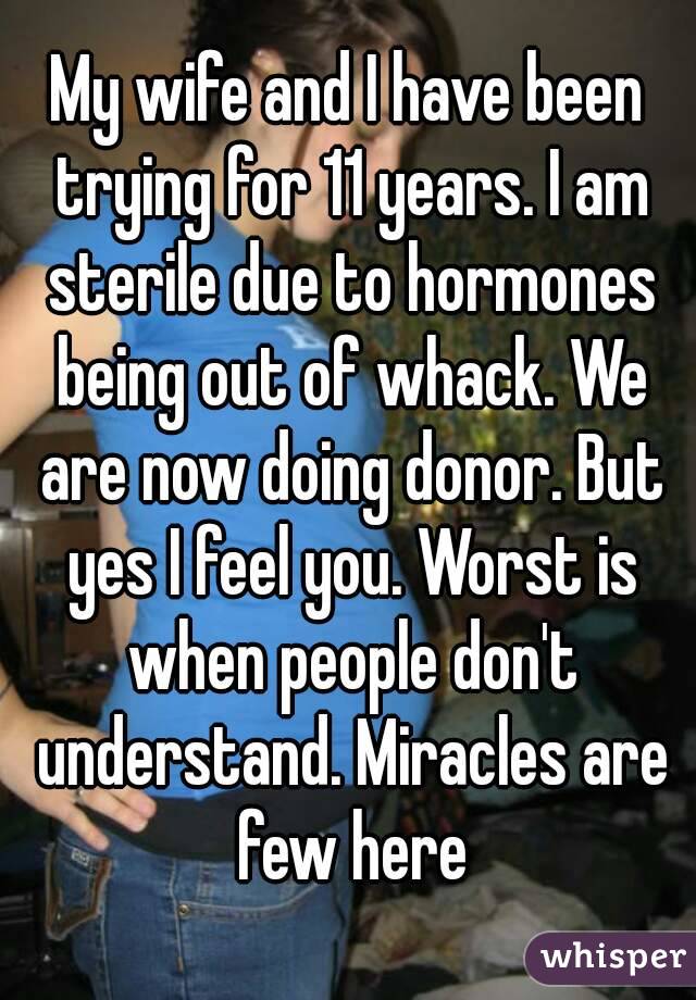 My wife and I have been trying for 11 years. I am sterile due to hormones being out of whack. We are now doing donor. But yes I feel you. Worst is when people don't understand. Miracles are few here