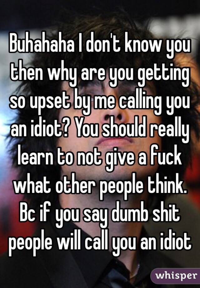 Buhahaha I don't know you then why are you getting so upset by me calling you an idiot? You should really learn to not give a fuck what other people think. Bc if you say dumb shit people will call you an idiot 