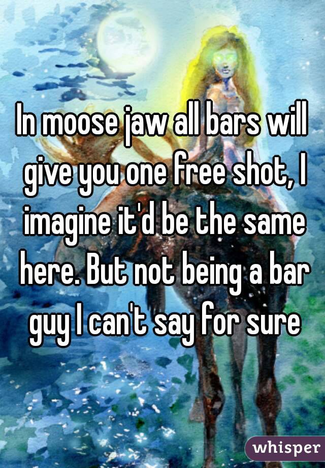 In moose jaw all bars will give you one free shot, I imagine it'd be the same here. But not being a bar guy I can't say for sure