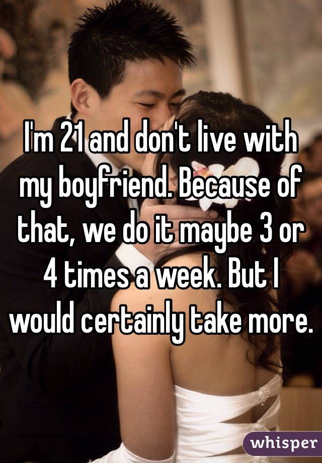 I'm 21 and don't live with my boyfriend. Because of that, we do it maybe 3 or 4 times a week. But I would certainly take more. 