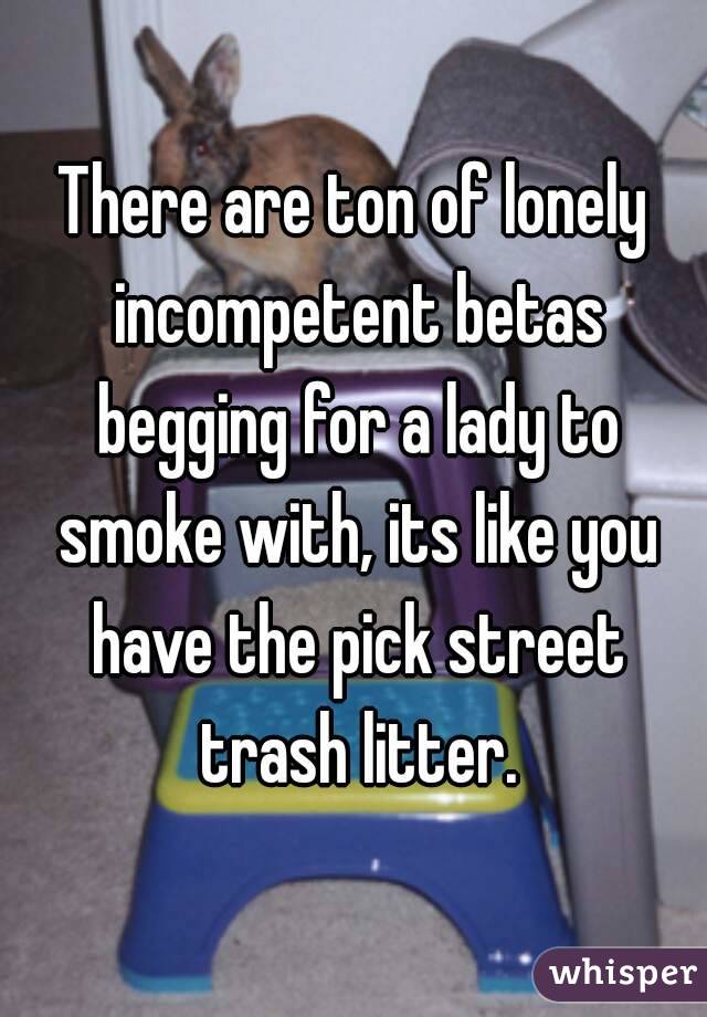 There are ton of lonely incompetent betas begging for a lady to smoke with, its like you have the pick street trash litter.