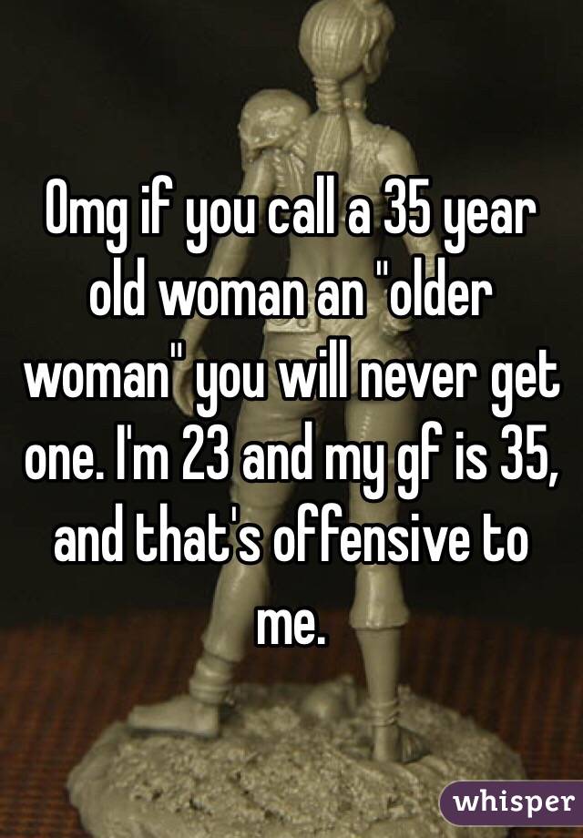 Omg if you call a 35 year old woman an "older woman" you will never get one. I'm 23 and my gf is 35, and that's offensive to me. 