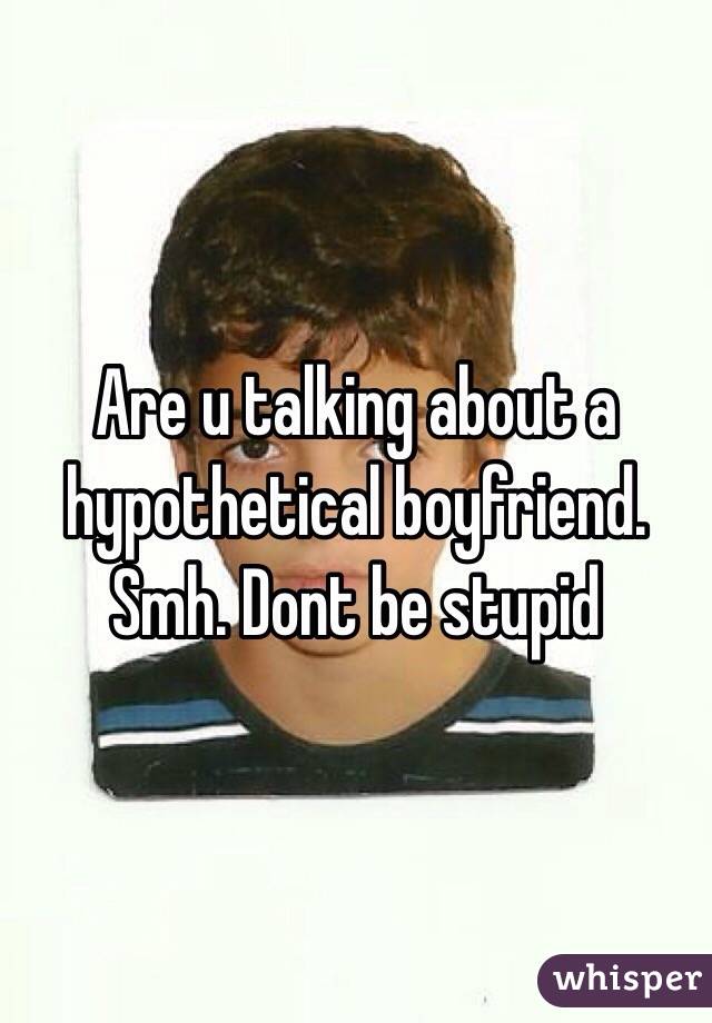 Are u talking about a hypothetical boyfriend. Smh. Dont be stupid