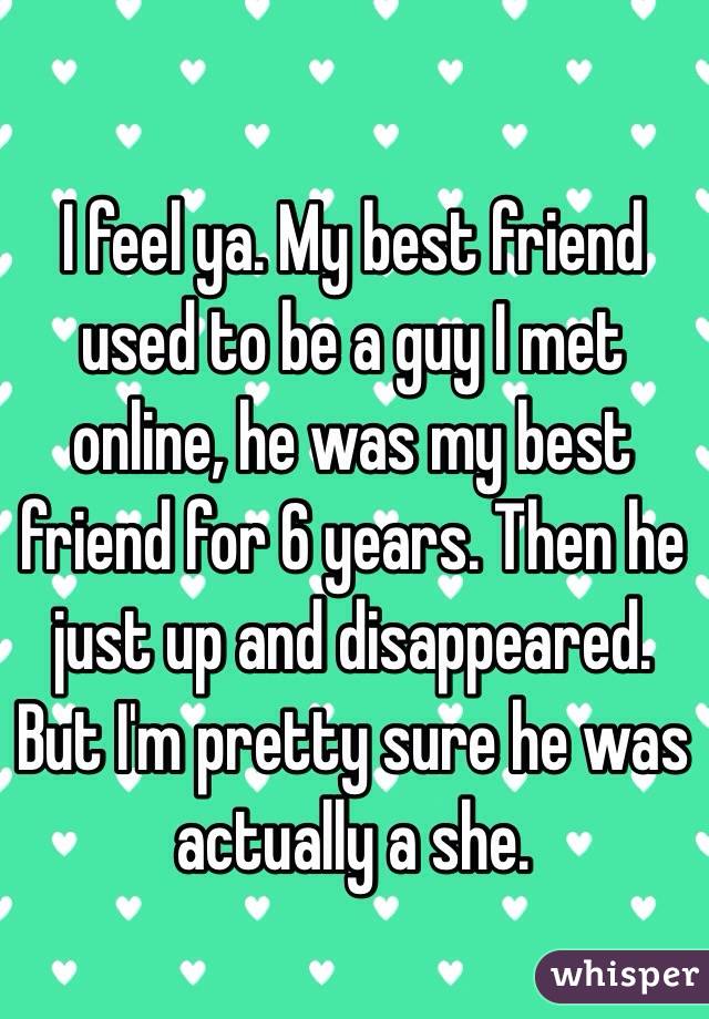 I feel ya. My best friend used to be a guy I met online, he was my best friend for 6 years. Then he just up and disappeared. But I'm pretty sure he was actually a she.