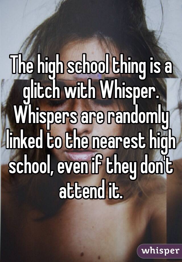 The high school thing is a glitch with Whisper. Whispers are randomly linked to the nearest high school, even if they don't attend it. 