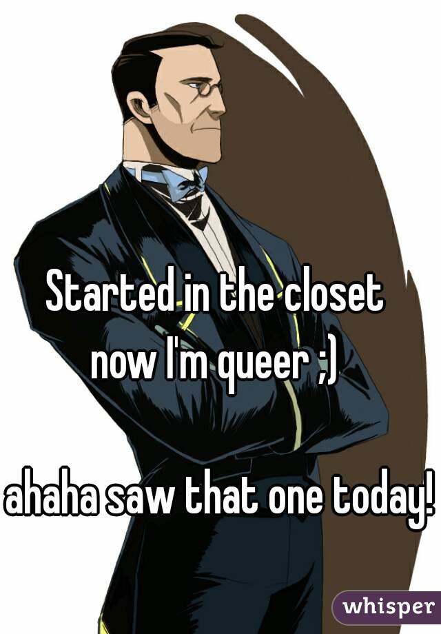 Started in the closet 
now I'm queer ;) 

ahaha saw that one today!