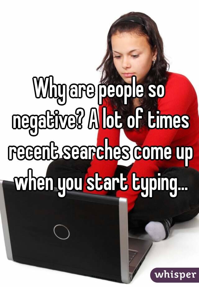 Why are people so negative? A lot of times recent searches come up when you start typing...