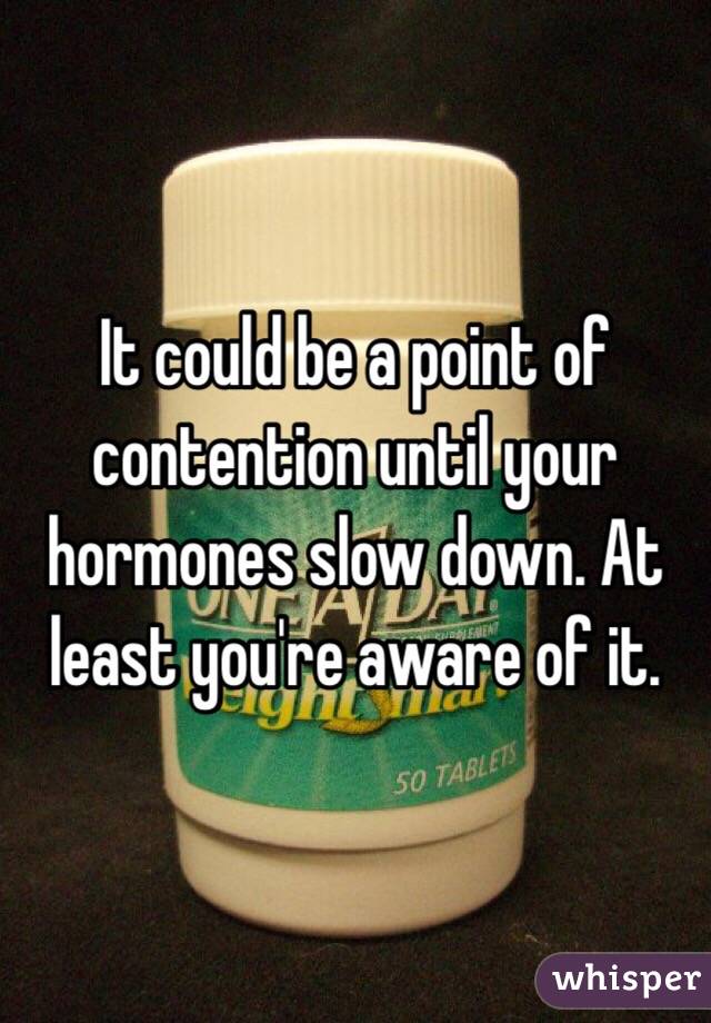 It could be a point of contention until your hormones slow down. At least you're aware of it.  