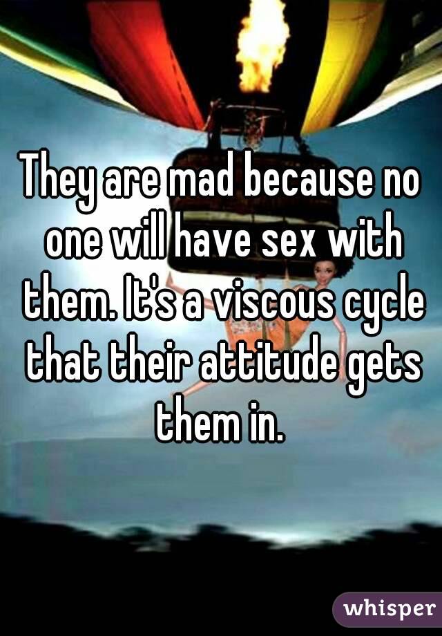 They are mad because no one will have sex with them. It's a viscous cycle that their attitude gets them in. 