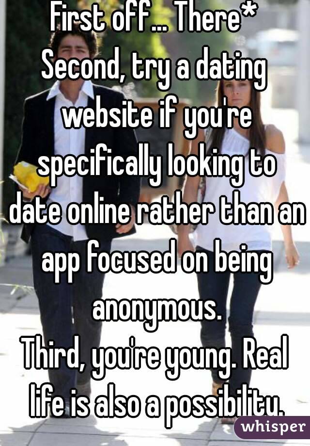 First off... There*
Second, try a dating website if you're specifically looking to date online rather than an app focused on being anonymous.
Third, you're young. Real life is also a possibility.