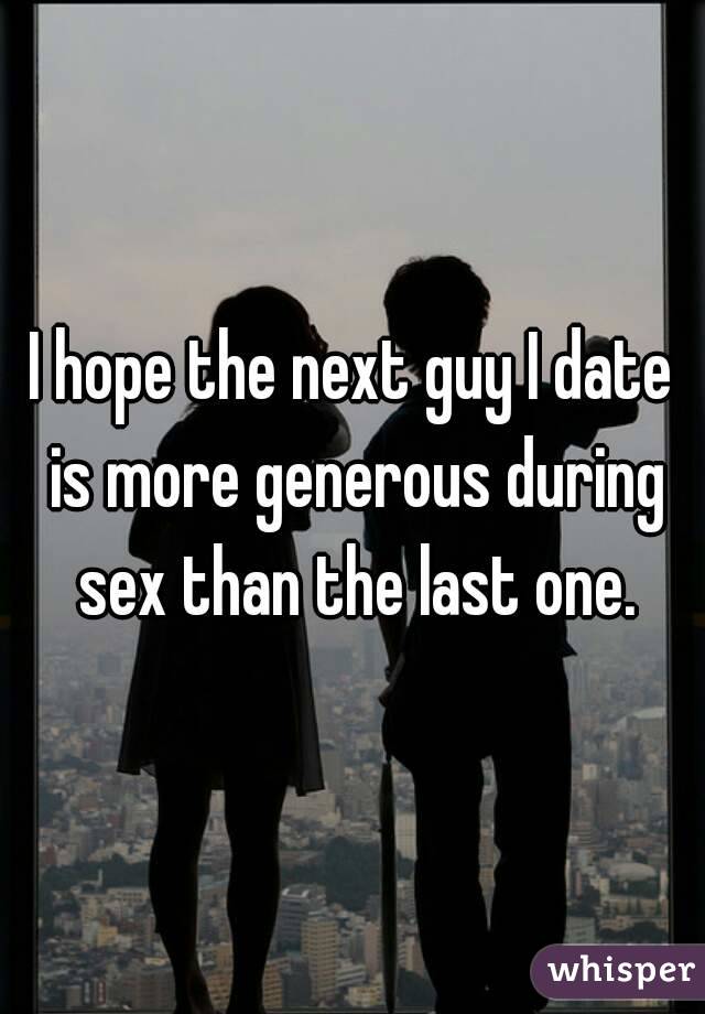 I hope the next guy I date is more generous during sex than the last one.