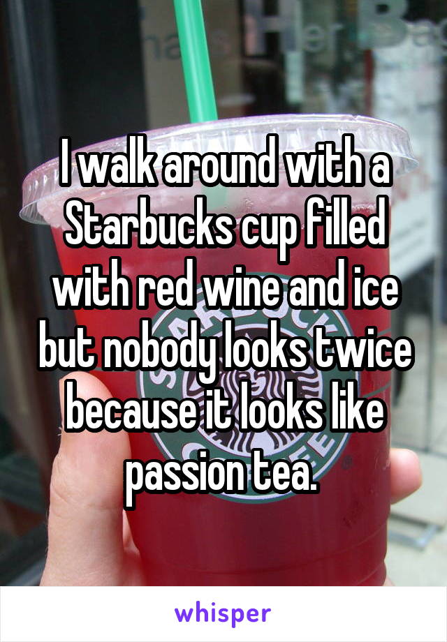I walk around with a Starbucks cup filled with red wine and ice but nobody looks twice because it looks like passion tea. 