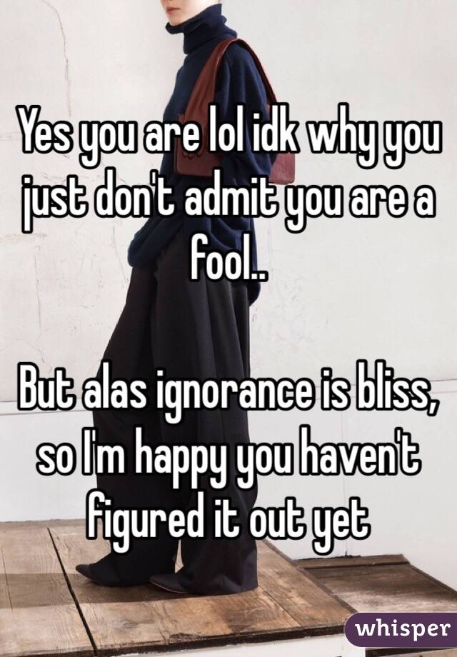 Yes you are lol idk why you just don't admit you are a fool.. 

But alas ignorance is bliss, so I'm happy you haven't figured it out yet