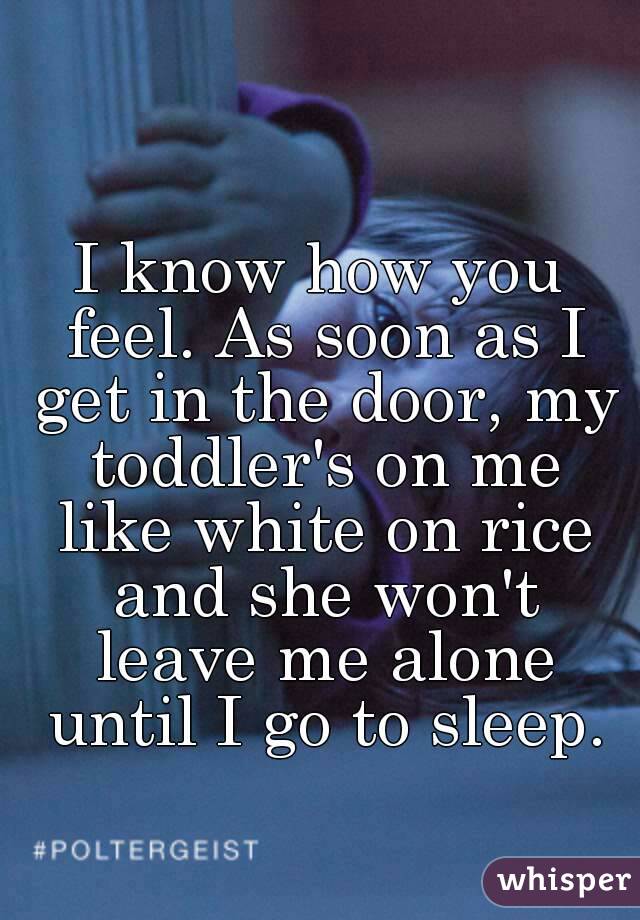 I know how you feel. As soon as I get in the door, my toddler's on me like white on rice and she won't leave me alone until I go to sleep.