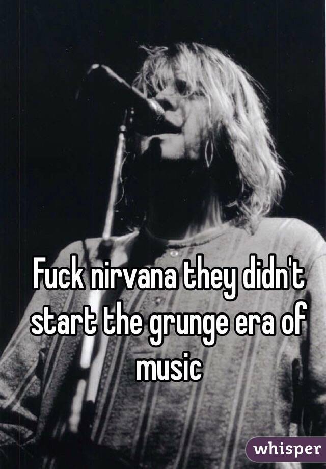 Fuck nirvana they didn't start the grunge era of music 