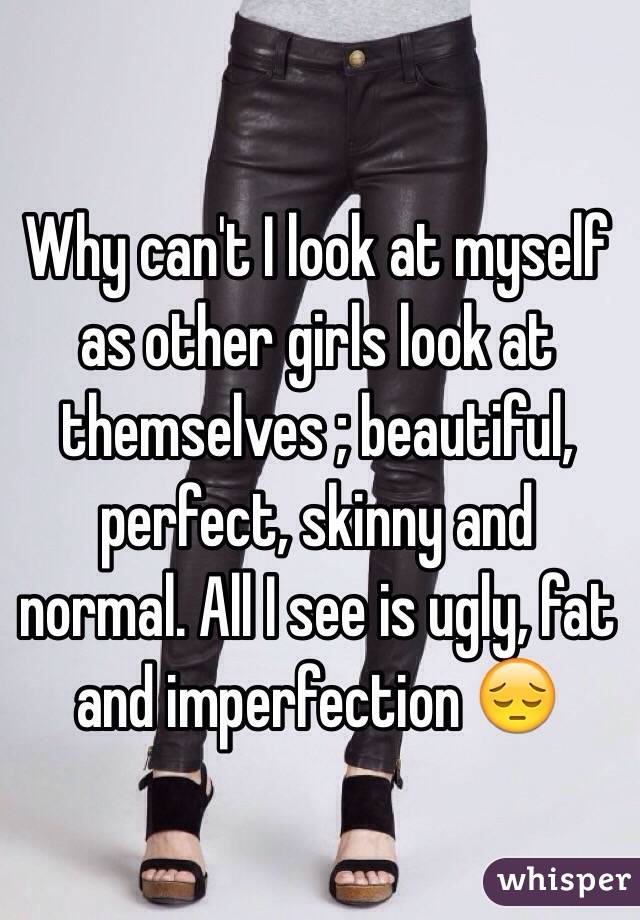 Why can't I look at myself as other girls look at themselves ; beautiful, perfect, skinny and normal. All I see is ugly, fat and imperfection 😔