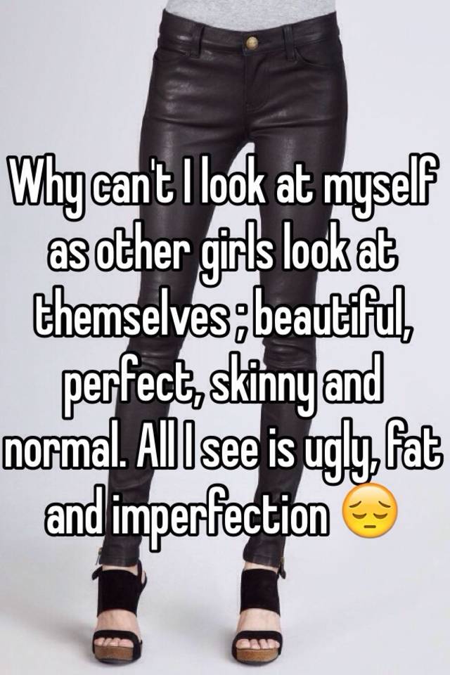 Why can't I look at myself as other girls look at themselves ; beautiful, perfect, skinny and normal. All I see is ugly, fat and imperfection 😔