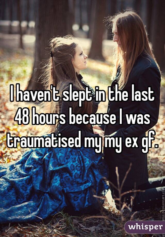 I haven't slept in the last 48 hours because I was traumatised my my ex gf.