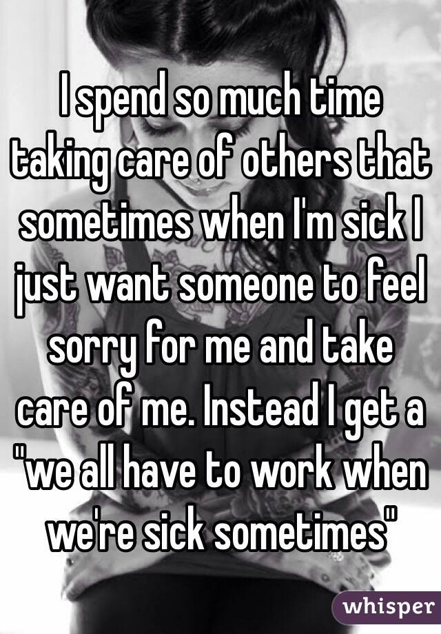 I spend so much time taking care of others that sometimes when I'm sick I just want someone to feel sorry for me and take care of me. Instead I get a "we all have to work when we're sick sometimes"