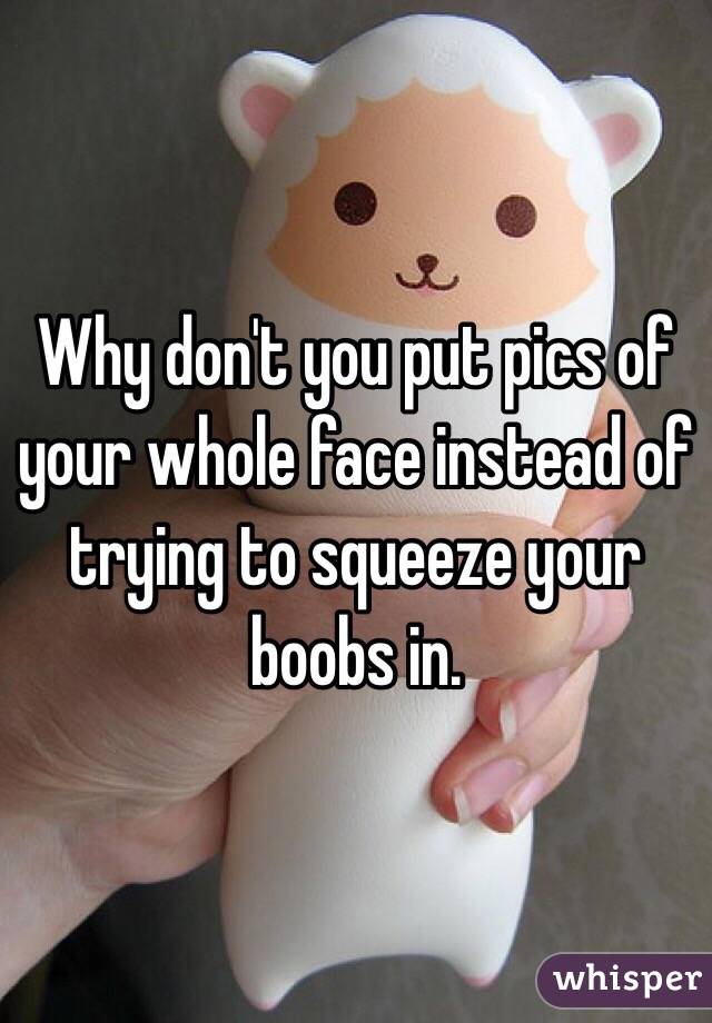 Why don't you put pics of your whole face instead of trying to squeeze your boobs in.