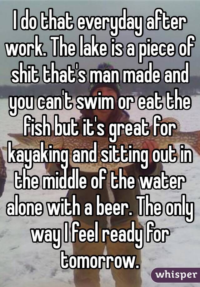I do that everyday after work. The lake is a piece of shit that's man made and you can't swim or eat the fish but it's great for kayaking and sitting out in the middle of the water alone with a beer. The only way I feel ready for tomorrow.