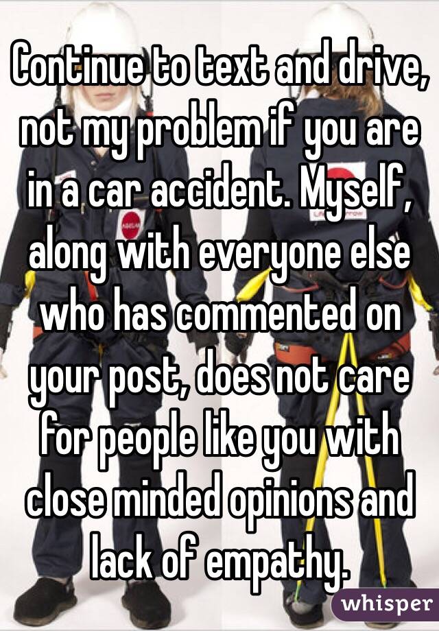 Continue to text and drive, not my problem if you are in a car accident. Myself, along with everyone else who has commented on your post, does not care for people like you with close minded opinions and lack of empathy. 