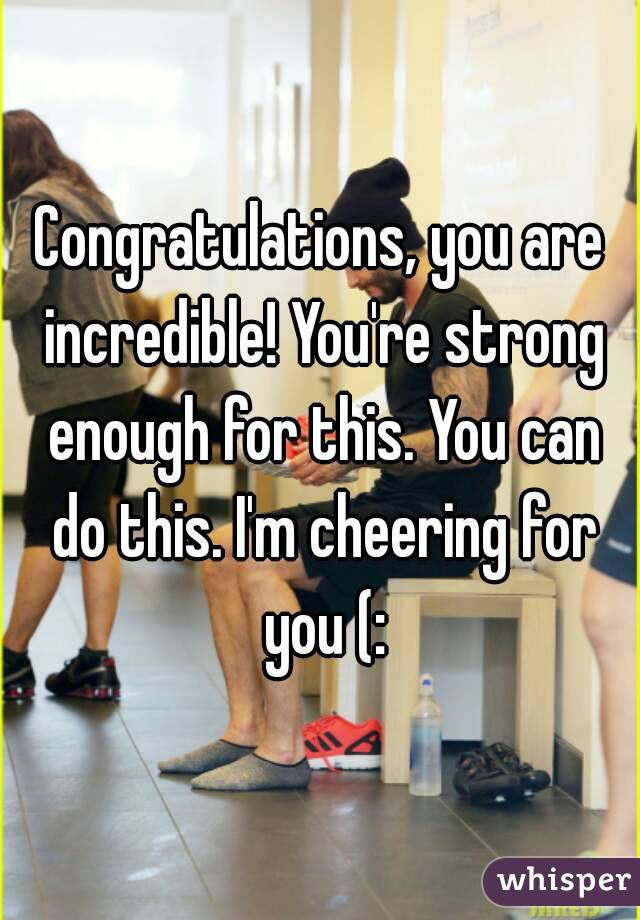 Congratulations, you are incredible! You're strong enough for this. You can do this. I'm cheering for you (: