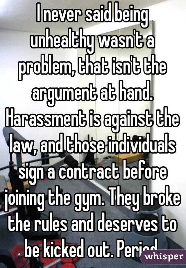 I never said being unhealthy wasn't a problem, that isn't the argument at hand. Harassment is against the law, and those individuals sign a contract before joining the gym. They broke the rules and deserves to be kicked out. Period. 