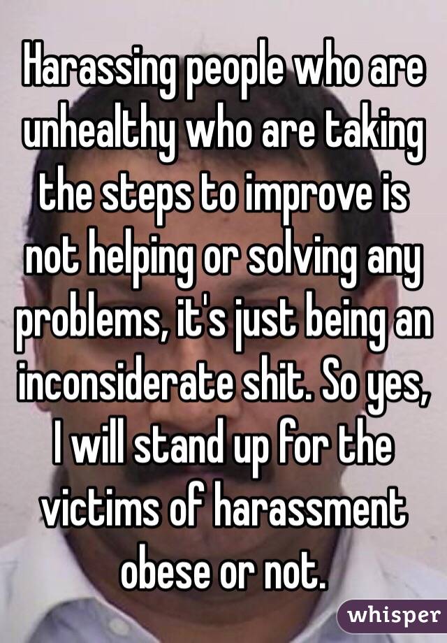 Harassing people who are unhealthy who are taking the steps to improve is not helping or solving any problems, it's just being an inconsiderate shit. So yes, I will stand up for the victims of harassment obese or not. 