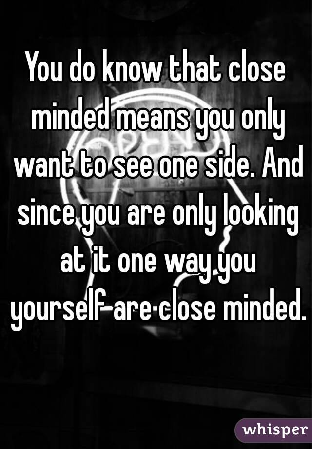 You do know that close minded means you only want to see one side. And since you are only looking at it one way you yourself are close minded. 