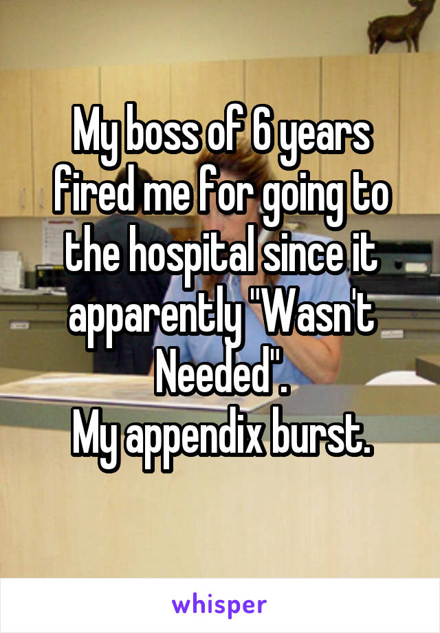 My boss of 6 years fired me for going to the hospital since it apparently "Wasn't Needed".
My appendix burst.
