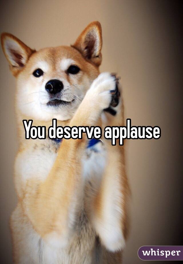 You deserve applause