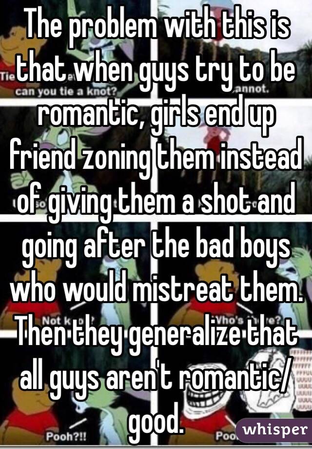 The problem with this is that when guys try to be romantic, girls end up friend zoning them instead of giving them a shot and going after the bad boys who would mistreat them. Then they generalize that all guys aren't romantic/good.